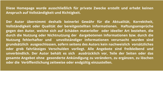 Diese Homepage wurde ausschließlich für private Zwecke erstellt und erhebt keinen Anspruch auf Vollständigkeit und Richtigkeit.  Der Autor übernimmt deshalb keinerlei Gewähr für die Aktualität, Korrektheit,  Vollständigkeit oder Qualität der bereitgestellten Informationen.  Haftungsansprüche gegen den Autor, welche sich auf Schäden materieller  oder ideeller Art beziehen, die durch die Nutzung oder Nichtnutzung der  dargebotenen Informationen bzw. durch die Nutzung fehlerhafter und  unvollständiger Informationen verursacht wurden sind grundsätzlich  ausgeschlossen, sofern seitens des Autors kein nachweislich  vorsätzliches oder grob fahrlässiges Verschulden vorliegt. Alle Angebote sind freibleibend und unverbindlich. Der Autor behält es sich  ausdrücklich vor, Teile der Seiten oder das gesamte Angebot ohne  gesonderte Ankündigung zu verändern, zu ergänzen, zu löschen oder die  Veröffentlichung zeitweise oder endgültig einzustellen.