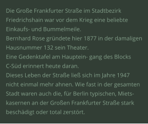 Die Große Frankfurter Straße im Stadtbezirk  Friedrichshain war vor dem Krieg eine beliebte  Einkaufs- und Bummelmeile.  Bernhard Rose gründete hier 1877 in der damaligen Hausnummer 132 sein Theater.  Eine Gedenktafel am Hauptein- gang des Blocks  C-Süd erinnert heute daran.  Dieses Leben der Straße ließ sich im Jahre 1947  nicht einmal mehr ahnen. Wie fast in der gesamten  Stadt waren auch die, für Berlin typischen, Miets- kasernen an der Großen Frankfurter Straße stark  beschädigt oder total zerstört.