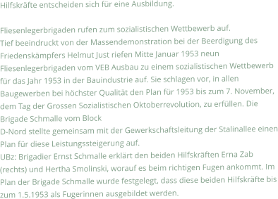 Hilfskräfte entscheiden sich für eine Ausbildung.  Fliesenlegerbrigaden rufen zum sozialistischen Wettbewerb auf. Tief beeindruckt von der Massendemonstration bei der Beerdigung des Friedenskämpfers Helmut Just riefen Mitte Januar 1953 neun Fliesenlegerbrigaden vom VEB Ausbau zu einem sozialistischen Wettbewerb für das Jahr 1953 in der Bauindustrie auf. Sie schlagen vor, in allen Baugewerben bei höchster Qualität den Plan für 1953 bis zum 7. November, dem Tag der Grossen Sozialistischen Oktoberrevolution, zu erfüllen. Die Brigade Schmalle vom Block D-Nord stellte gemeinsam mit der Gewerkschaftsleitung der Stalinallee einen Plan für diese Leistungssteigerung auf. UBz: Brigadier Ernst Schmalle erklärt den beiden Hilfskräften Erna Zab (rechts) und Hertha Smolinski, worauf es beim richtigen Fugen ankommt. Im Plan der Brigade Schmalle wurde festgelegt, dass diese beiden Hilfskräfte bis zum 1.5.1953 als Fugerinnen ausgebildet werden.